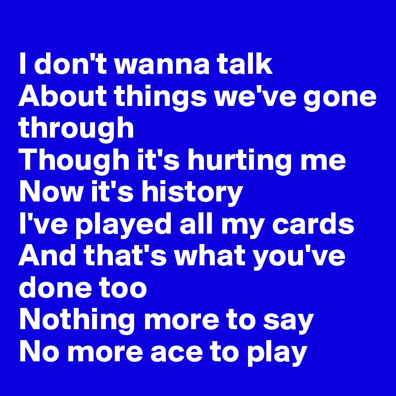 
I don't wanna talk
About things we've gone through
Though it's hurting me
Now it's history
I've played all my cards
And that's what you've done too
Nothing more to say
No more ace to play