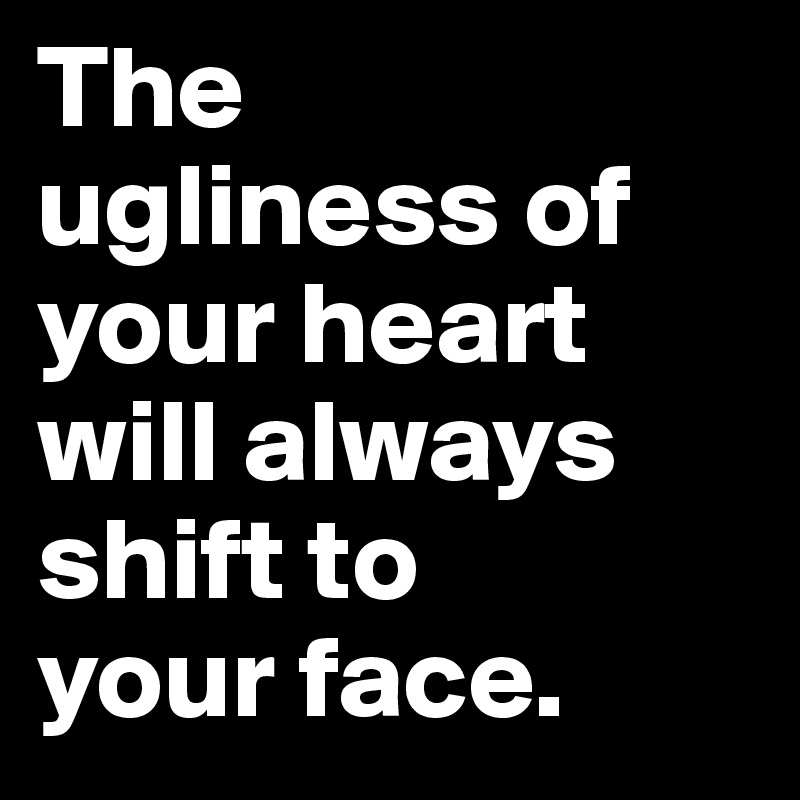 The 
ugliness of your heart will always shift to 
your face.