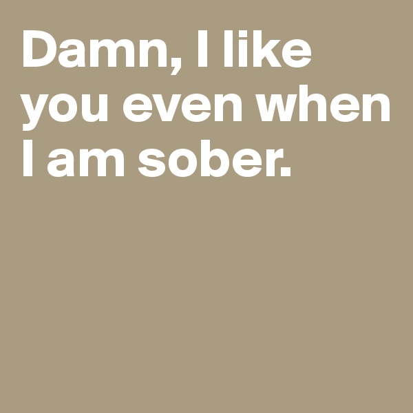 Damn, I like you even when I am sober.


