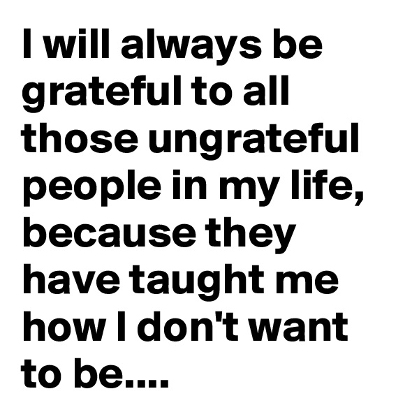 I will always be grateful to all those ungrateful people in my life, because they have taught me how I don't want to be....