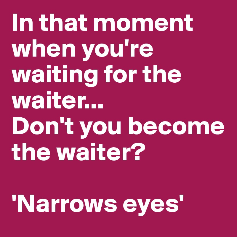 In that moment when you're waiting for the waiter...
Don't you become the waiter?

'Narrows eyes'