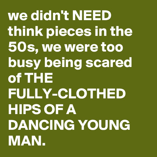 we didn't NEED think pieces in the 50s, we were too busy being scared of THE FULLY-CLOTHED HIPS OF A DANCING YOUNG MAN.