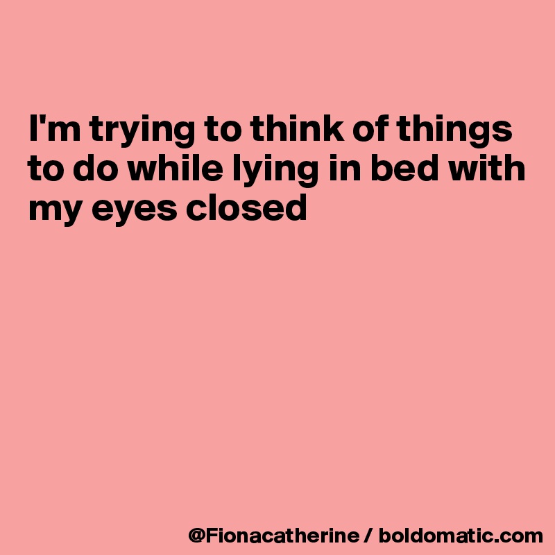 

I'm trying to think of things
to do while lying in bed with
my eyes closed






