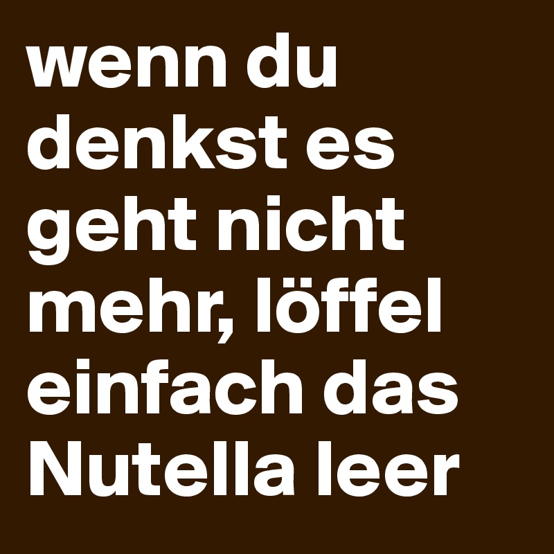 wenn du denkst es geht nicht mehr, löffel einfach das Nutella leer 