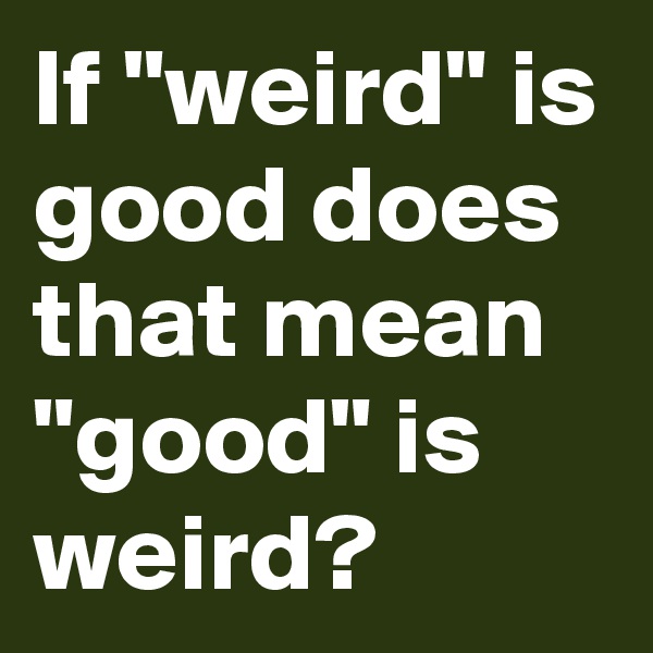 If "weird" is good does that mean "good" is weird? 