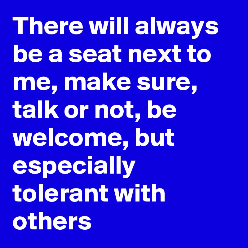 There will always be a seat next to me, make sure, talk or not, be welcome, but especially tolerant with others