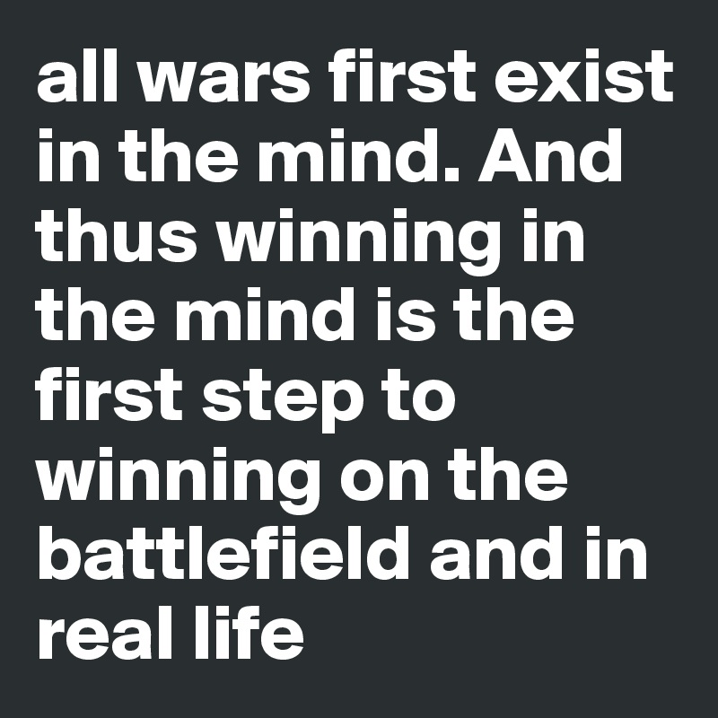 all wars first exist in the mind. And thus winning in the mind is the first step to winning on the battlefield and in real life