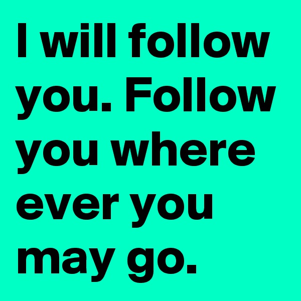 I will follow you. Follow you where ever you may go.