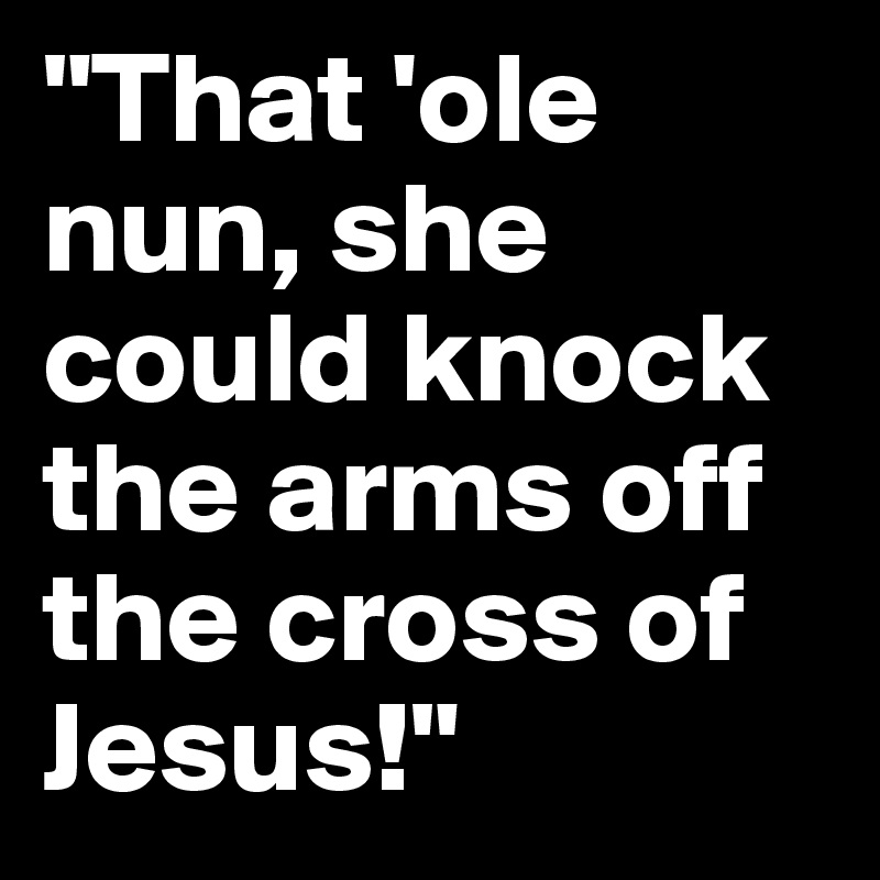 "That 'ole nun, she could knock the arms off the cross of Jesus!"