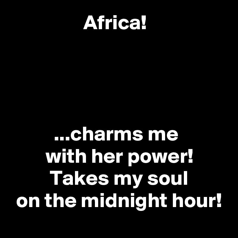                  Africa!




          ...charms me
        with her power!
         Takes my soul
 on the midnight hour!