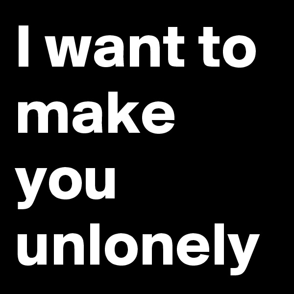 I want to make you unlonely