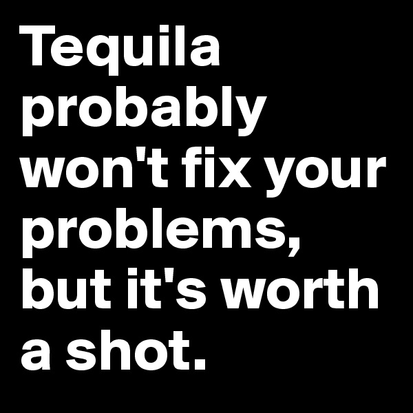 Tequila probably won't fix your problems, but it's worth a shot.
