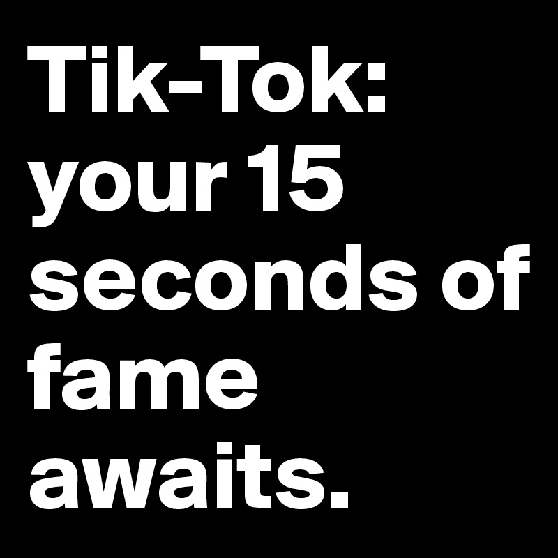 Tik-Tok: your 15 seconds of fame awaits.