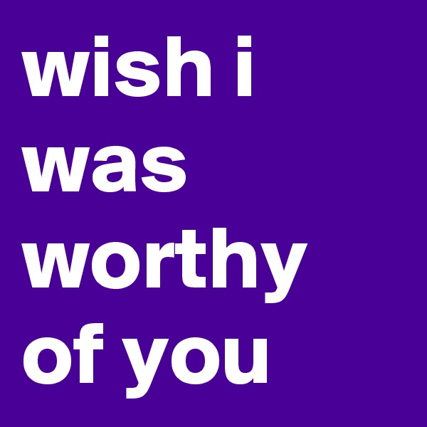 wish i was worthy of you