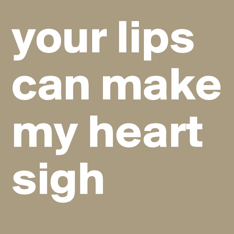 your lips can make my heart sigh