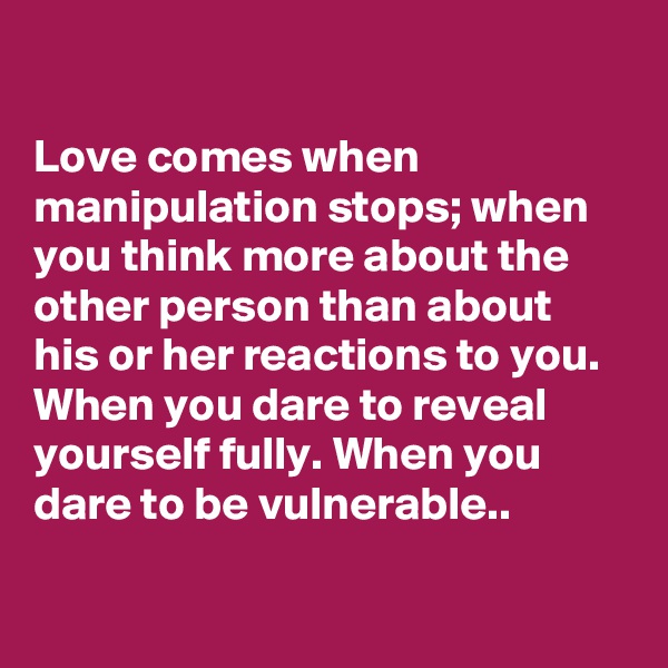 

Love comes when manipulation stops; when you think more about the other person than about his or her reactions to you. When you dare to reveal yourself fully. When you dare to be vulnerable..

