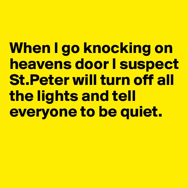 

When I go knocking on heavens door I suspect St.Peter will turn off all the lights and tell everyone to be quiet.



