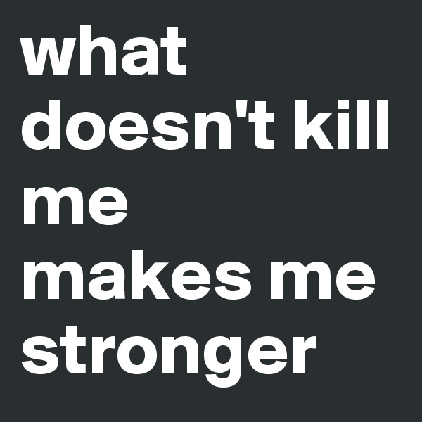 what doesn't kill me
makes me
stronger 