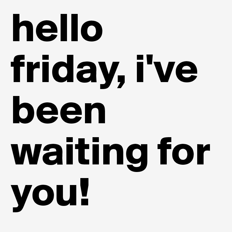 hello friday, i've been waiting for you!