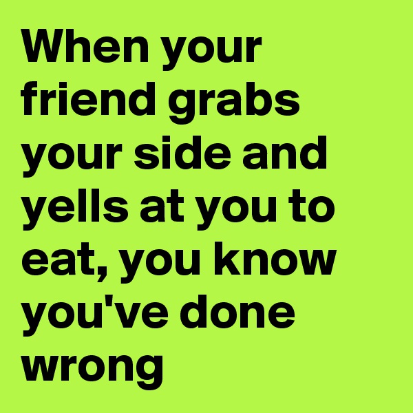 When your friend grabs your side and yells at you to eat, you know you've done wrong