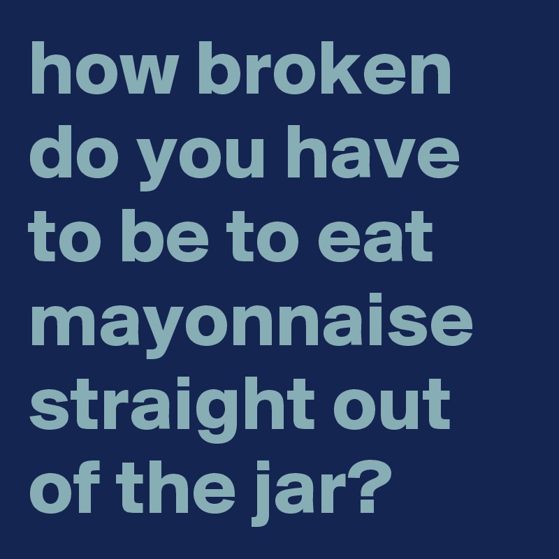 how-broken-do-you-have-to-be-to-eat-mayonnaise-straight-out-of-the-jar