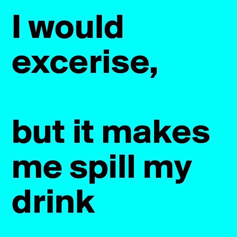 I would excerise, 

but it makes me spill my drink