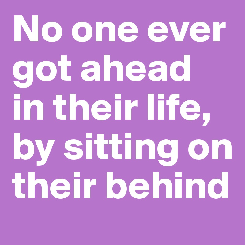No one ever got ahead in their life, by sitting on their behind