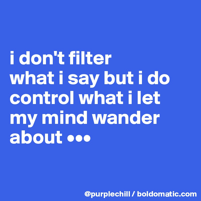 

i don't filter 
what i say but i do 
control what i let 
my mind wander 
about •••

