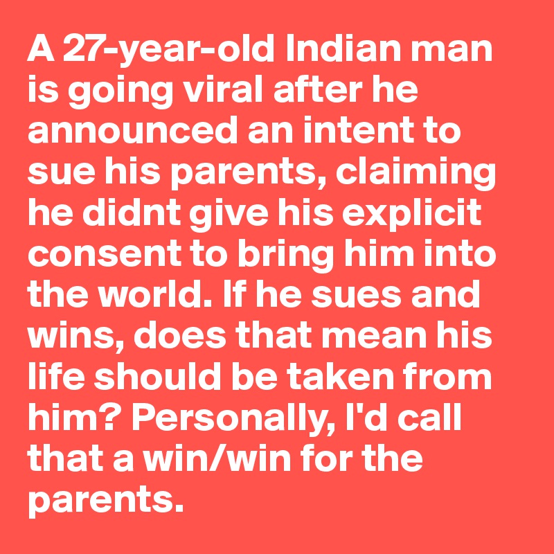 A 27-year-old Indian man is going viral after he announced an intent to sue his parents, claiming he didnt give his explicit consent to bring him into the world. If he sues and wins, does that mean his life should be taken from him? Personally, I'd call that a win/win for the parents.