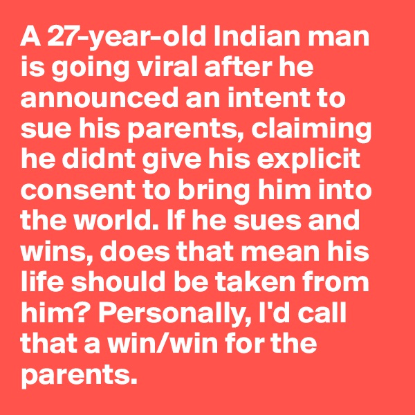 A 27-year-old Indian man is going viral after he announced an intent to sue his parents, claiming he didnt give his explicit consent to bring him into the world. If he sues and wins, does that mean his life should be taken from him? Personally, I'd call that a win/win for the parents.