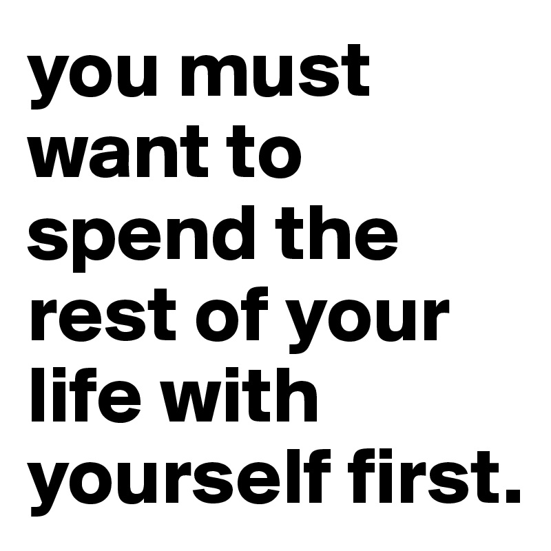 you must want to spend the rest of your life with yourself first.