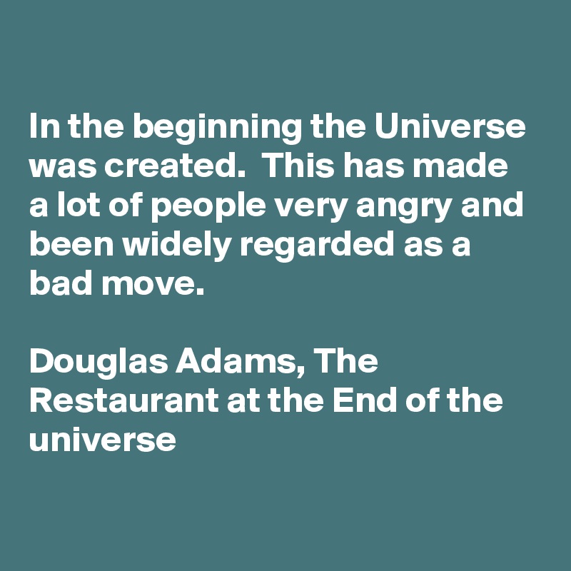 

In the beginning the Universe was created.  This has made a lot of people very angry and been widely regarded as a bad move. 

Douglas Adams, The Restaurant at the End of the universe 

