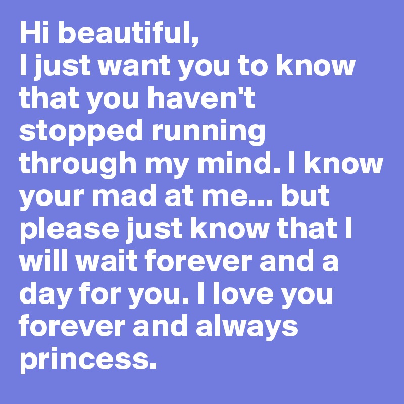 Hi beautiful,
I just want you to know that you haven't stopped running through my mind. I know your mad at me... but please just know that I will wait forever and a day for you. I love you forever and always princess. 