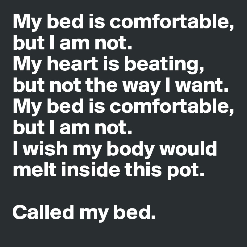 My bed is comfortable, but I am not. 
My heart is beating, but not the way I want.
My bed is comfortable, but I am not.
I wish my body would melt inside this pot.

Called my bed. 