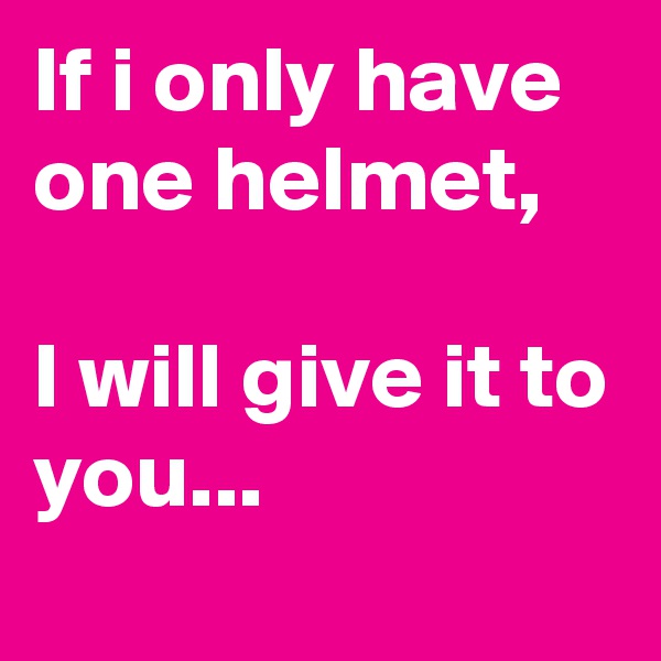 If i only have one helmet,

I will give it to you...
