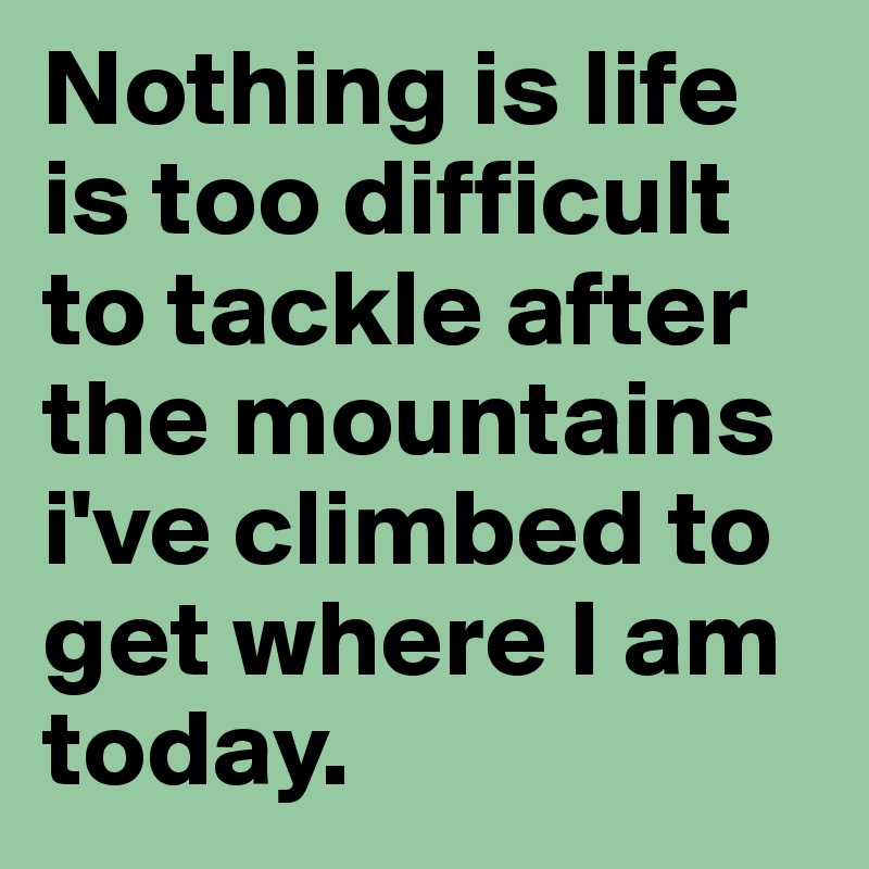 Nothing is life is too difficult to tackle after the mountains i've climbed to get where I am today.