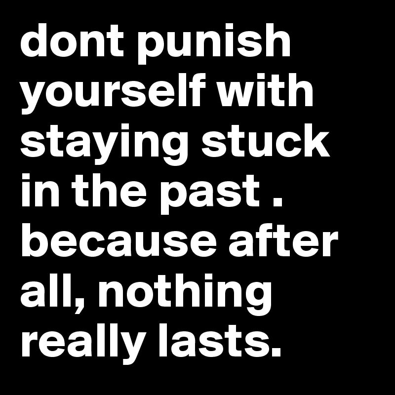 dont punish yourself with staying stuck in the past .
because after all, nothing really lasts.