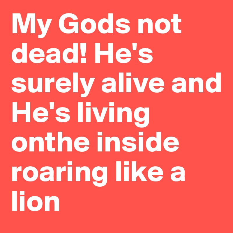 My Gods not dead! He's surely alive and He's living onthe inside roaring like a lion