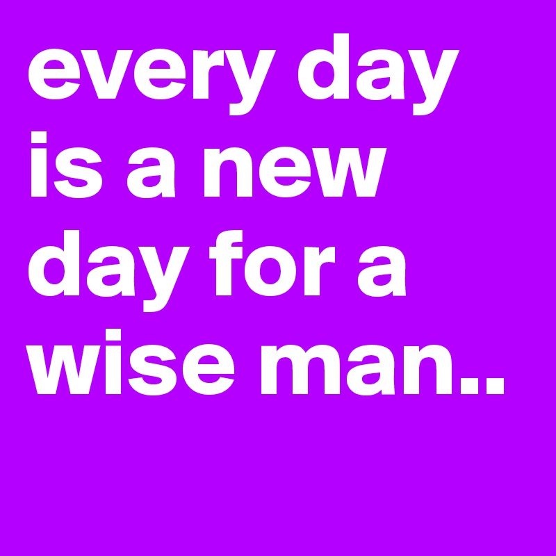 every day is a new day for a wise man..

