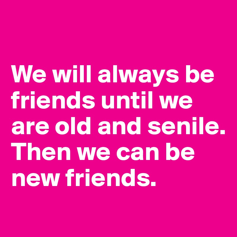

We will always be friends until we are old and senile. Then we can be new friends.
