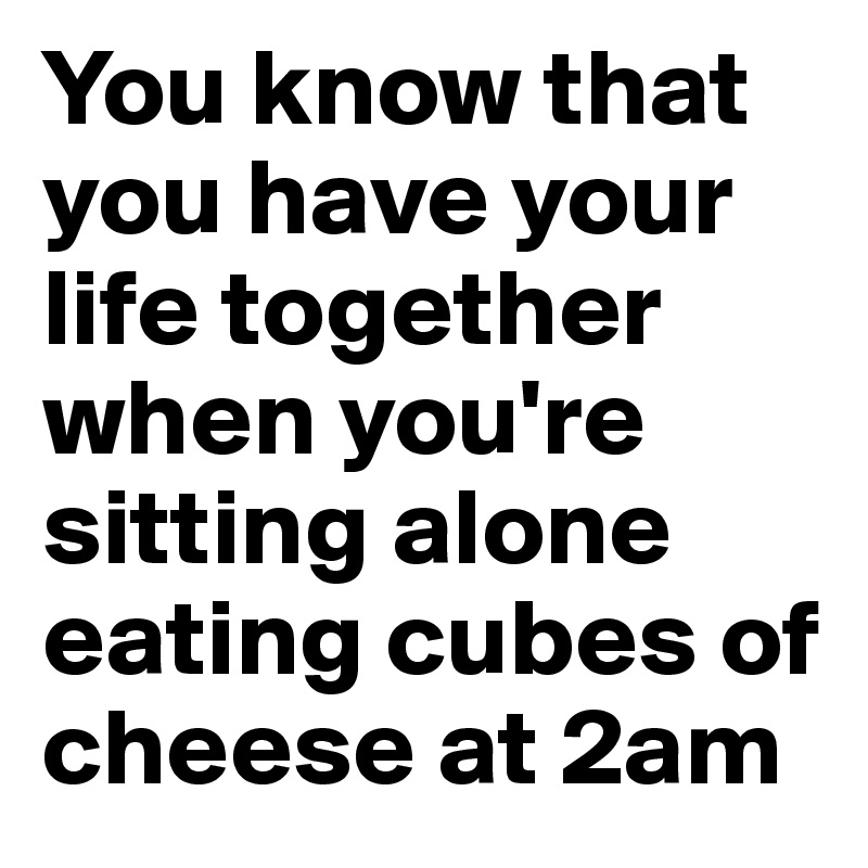 You know that you have your life together when you're sitting alone eating cubes of cheese at 2am 