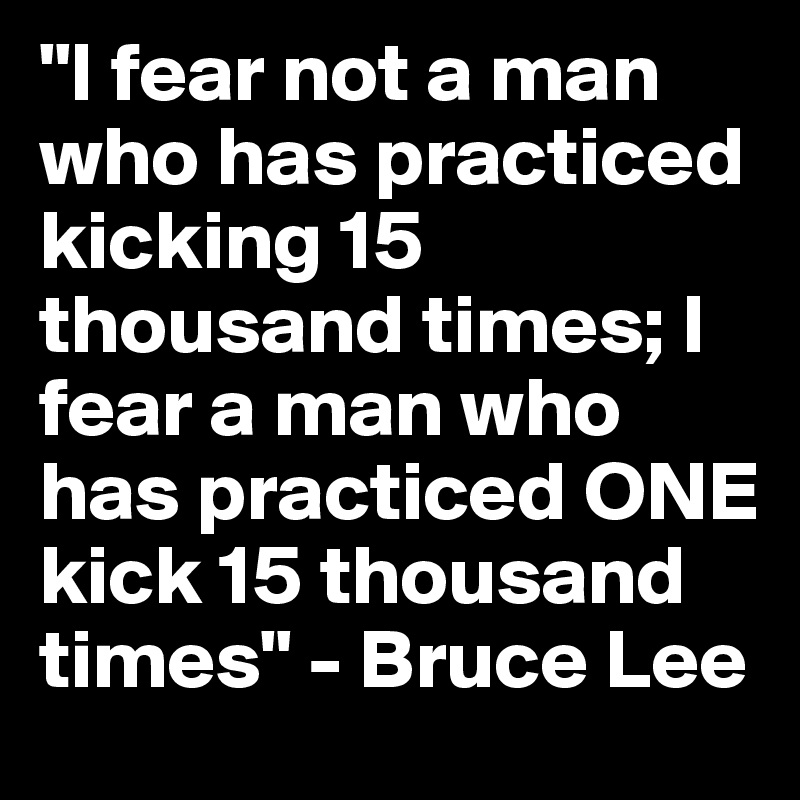 "I fear not a man who has practiced kicking 15 thousand times; I fear a man who has practiced ONE kick 15 thousand times" - Bruce Lee