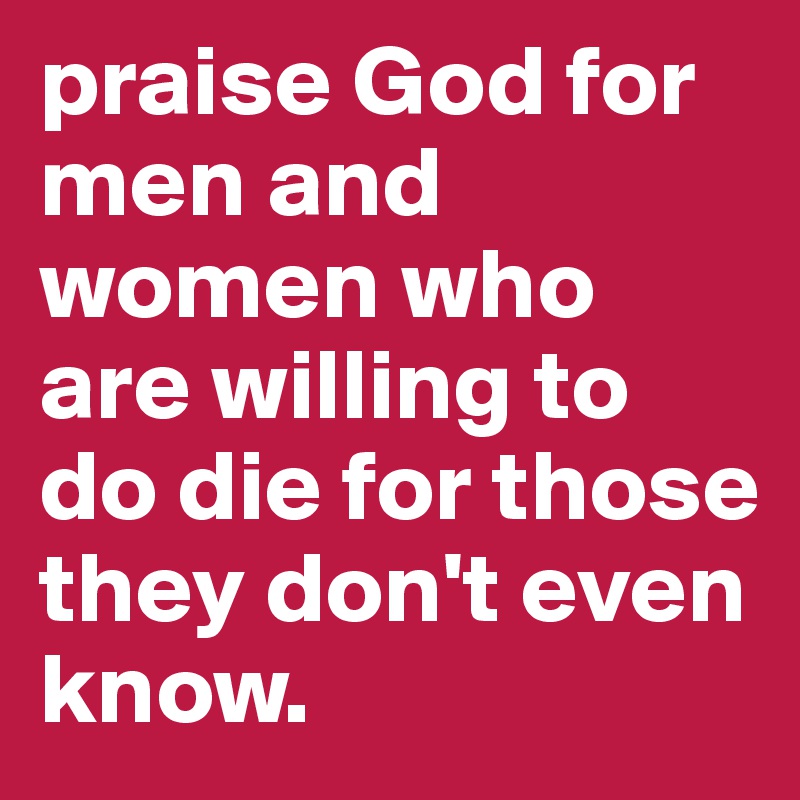 praise God for men and women who are willing to do die for those they don't even know.
