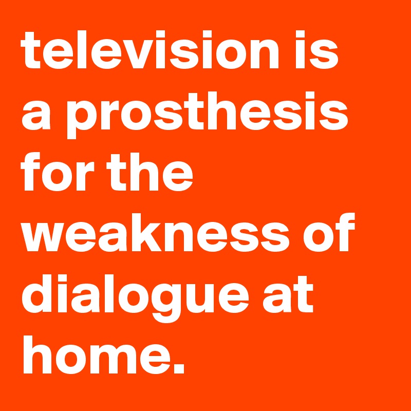 television is a prosthesis for the weakness of dialogue at home.