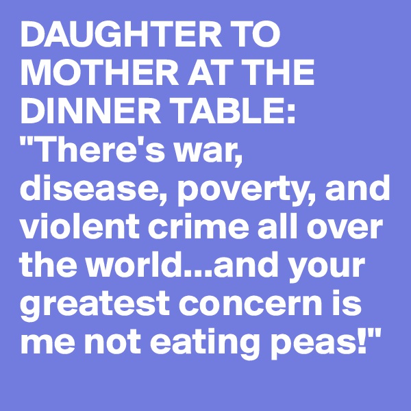 DAUGHTER TO MOTHER AT THE DINNER TABLE: "There's war, disease, poverty, and violent crime all over the world...and your greatest concern is me not eating peas!"