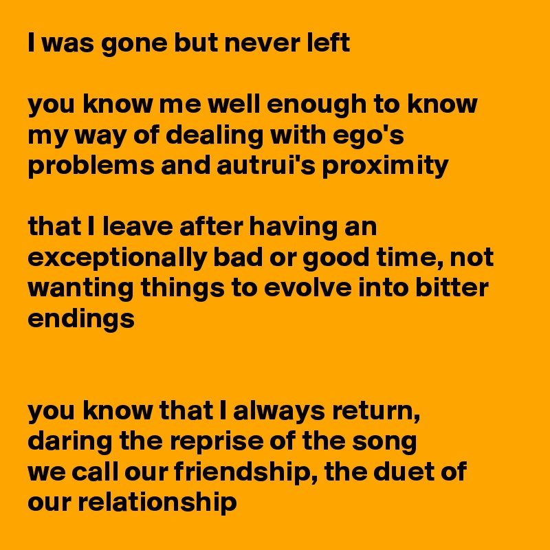 I was gone but never left

you know me well enough to know my way of dealing with ego's problems and autrui's proximity

that I leave after having an exceptionally bad or good time, not wanting things to evolve into bitter endings 


you know that I always return,
daring the reprise of the song 
we call our friendship, the duet of our relationship