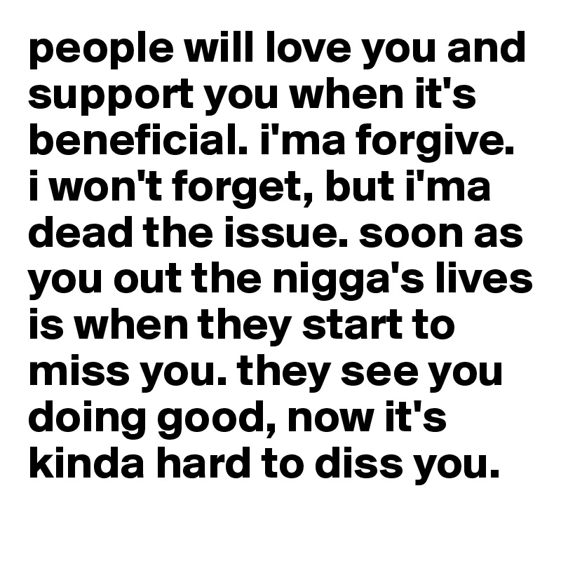 people will love you and support you when it's beneficial. i'ma forgive. i won't forget, but i'ma dead the issue. soon as you out the nigga's lives is when they start to miss you. they see you doing good, now it's kinda hard to diss you. 