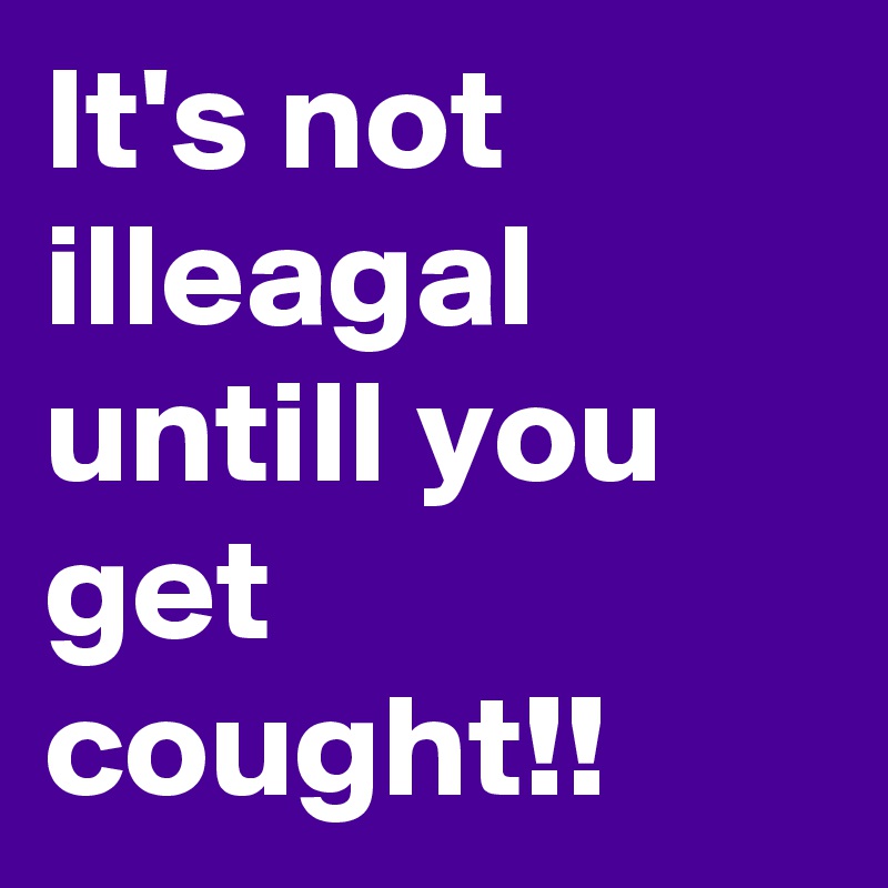 It's not illeagal untill you get cought!! 