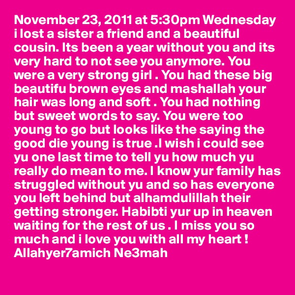 November 23, 2011 at 5:30pm Wednesday i lost a sister a friend and a beautiful cousin. Its been a year without you and its very hard to not see you anymore. You were a very strong girl . You had these big beautifu brown eyes and mashallah your hair was long and soft . You had nothing but sweet words to say. You were too young to go but looks like the saying the good die young is true .I wish i could see yu one last time to tell yu how much yu really do mean to me. I know yur family has struggled without yu and so has everyone you left behind but alhamdulillah their getting stronger. Habibti yur up in heaven waiting for the rest of us . I miss you so much and i love you with all my heart ! Allahyer7amich Ne3mah 