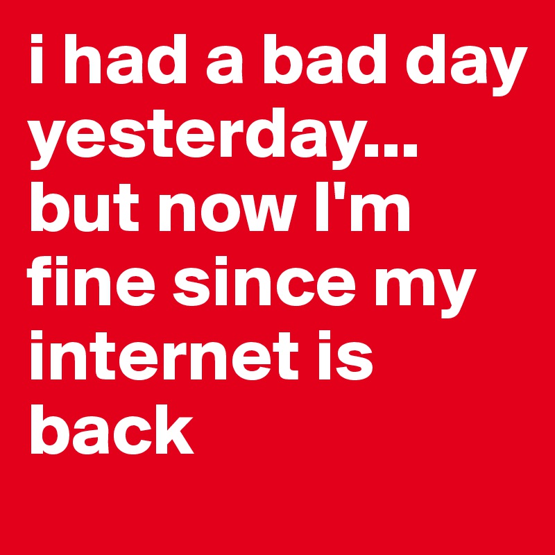 i had a bad day yesterday... but now I'm fine since my internet is back